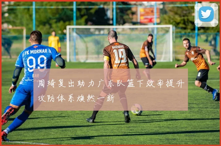 周琦复出助力广东队篮下效率提升攻防体系焕然一新
