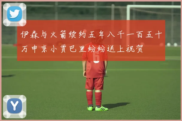 伊森与火箭续约五年八千一百五十万申京小贾巴里纷纷送上祝贺
