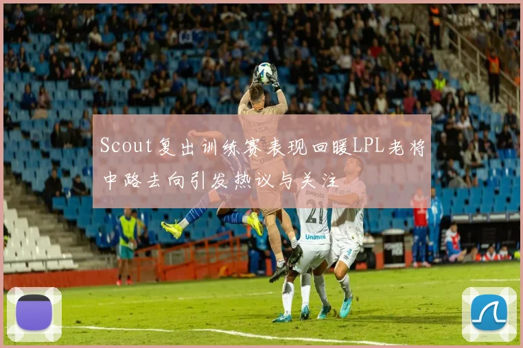 Scout复出训练赛表现回暖LPL老将中路去向引发热议与关注