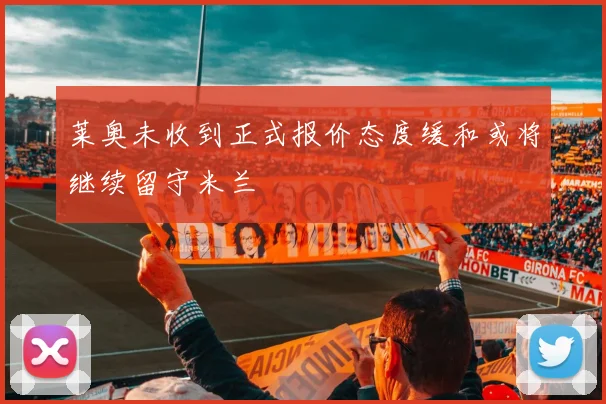 莱奥未收到正式报价态度缓和或将继续留守米兰