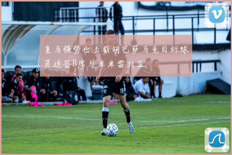 皇马强势出击截胡巴萨马竞目标球员连签B席与库库雷利亚