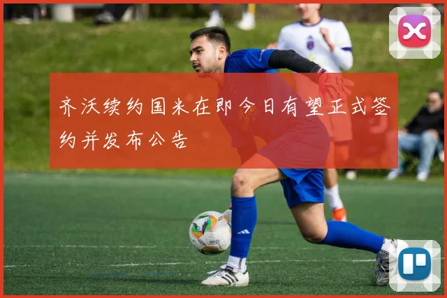 齐沃续约国米在即今日有望正式签约并发布公告