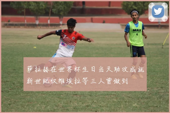 萨拉赫在世界杯生日当天助攻成就新世纪仅维埃拉等三人曾做到