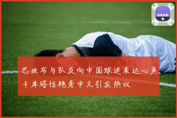 巴坎布与队友向中国球迷表达心声卡库塔惊艳秀中文引发热议