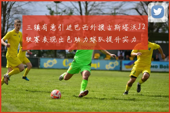 三镇有意引进巴西外援古斯塔沃J2联赛表现出色助力球队提升实力