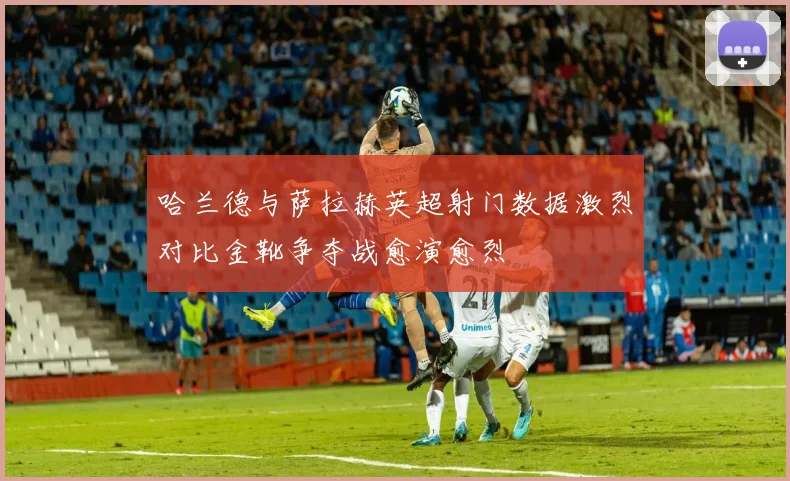 哈兰德与萨拉赫英超射门数据激烈对比金靴争夺战愈演愈烈