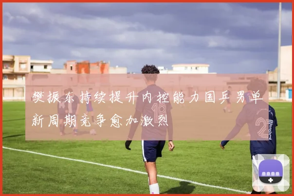 樊振东持续提升内控能力国乒男单新周期竞争愈加激烈