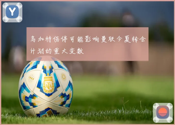 乌加特伤停可能影响曼联今夏转会计划的重大变数