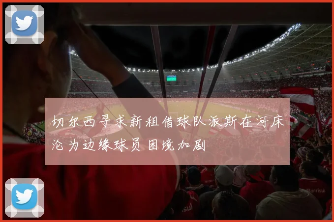 切尔西寻求新租借球队派斯在河床沦为边缘球员困境加剧