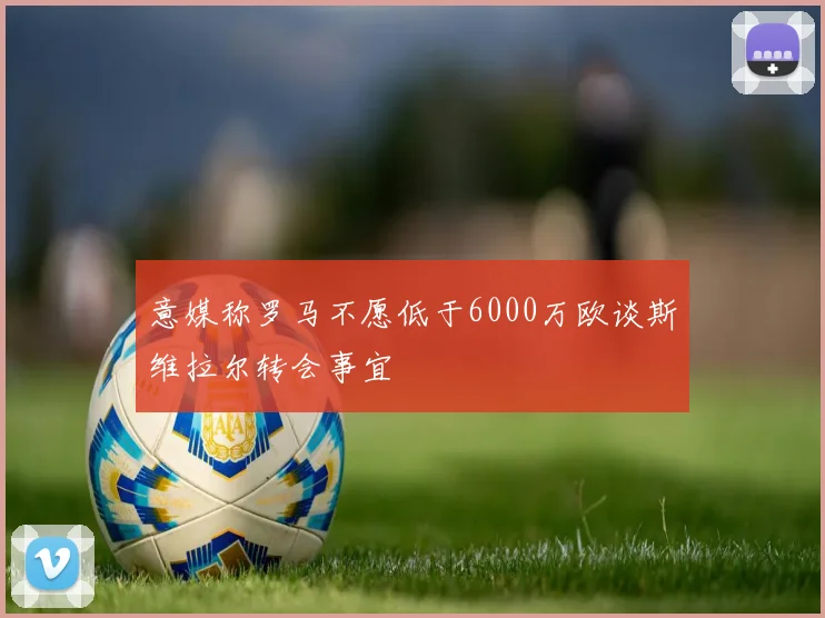意媒称罗马不愿低于6000万欧谈斯维拉尔转会事宜