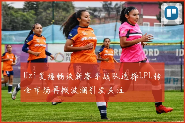 Uzi复播畅谈新赛季战队选择LPL转会市场再掀波澜引发关注