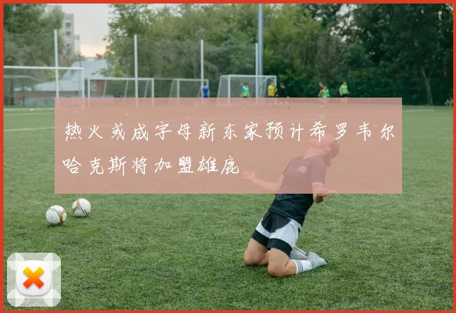热火或成字母新东家预计希罗韦尔哈克斯将加盟雄鹿