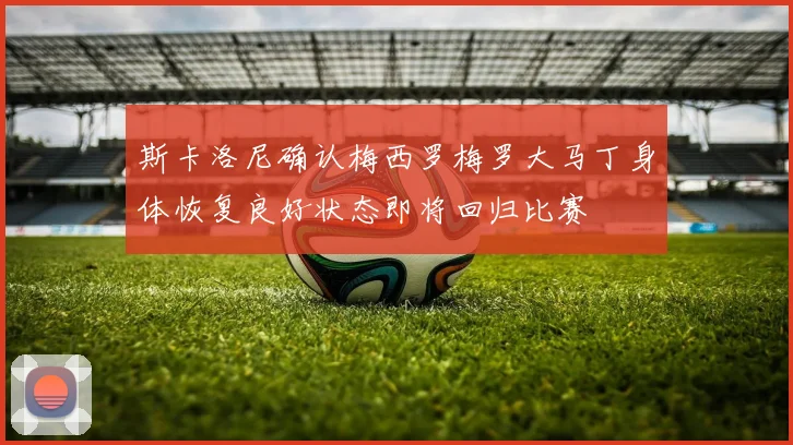 斯卡洛尼确认梅西罗梅罗大马丁身体恢复良好状态即将回归比赛