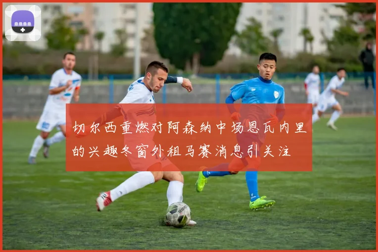 切尔西重燃对阿森纳中场恩瓦内里的兴趣冬窗外租马赛消息引关注