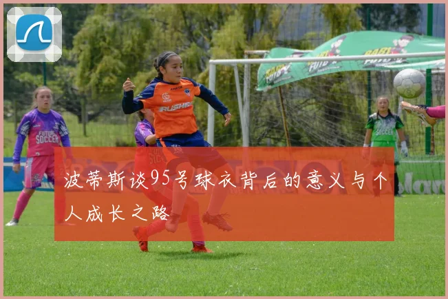 波蒂斯谈95号球衣背后的意义与个人成长之路