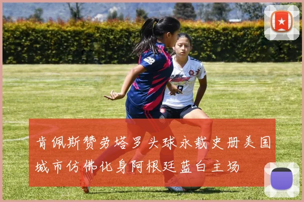 肯佩斯赞劳塔罗头球永载史册美国城市仿佛化身阿根廷蓝白主场