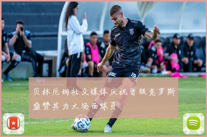 贝林厄姆社交媒体庆祝晋级克罗斯盛赞其为大场面球员