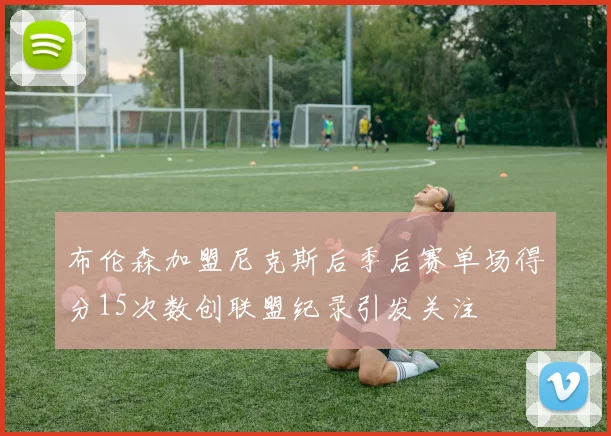 布伦森加盟尼克斯后季后赛单场得分15次数创联盟纪录引发关注